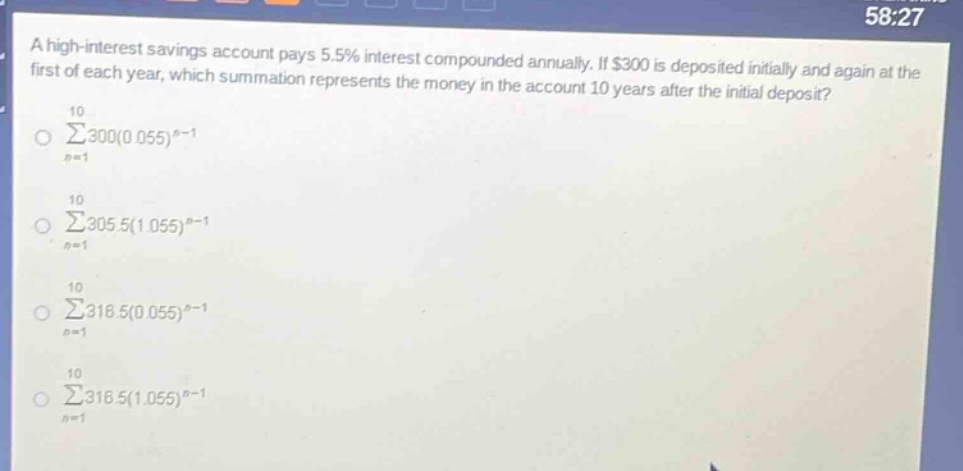 a high - interest savings account pays 5.5% interest compounded annually. if $300 is deposited initially and again at the first of each year, which summation represents the money in the account 10 years after the initial deposit?\n\\(\\sum_{n = 1}^{10}300(0.055)^{n - 1}\\)\n\\(\\sum_{n = 1}^{10}305.5(1.055)^{n - 1}\\)\n\\(\\sum_{n = 1}^{10}316.5(0.055)^{n - 1}\\)\n\\(\\sum_{n = 1}^{10}316.5(1.055)^{n - 1}\\)