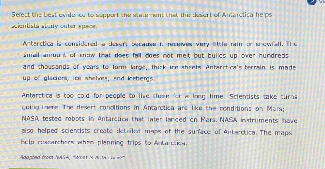 select the best evidence to support the statement that the desert of antarctica helps scientists study outer space.\nantarctica is considered a desert because it receives very little rain or snowfall. the small amount of snow that does fall does not melt but builds up over hundreds and thousands of years to form large, thick ice sheets. antarcticas terrain is made up of glaciers, ice shelves, and icebergs.\nantarctica is too cold for people to live there for a long time. scientists take turns going there. the desert conditions in antarctica are like the conditions on mars; nasa tested robots in antarctica that later landed on mars. nasa instruments have also helped scientists create detailed maps of the surface of antarctica. the maps help researchers when planning trips to antarctica.\nadapted from nasa, \what is antarctica?\