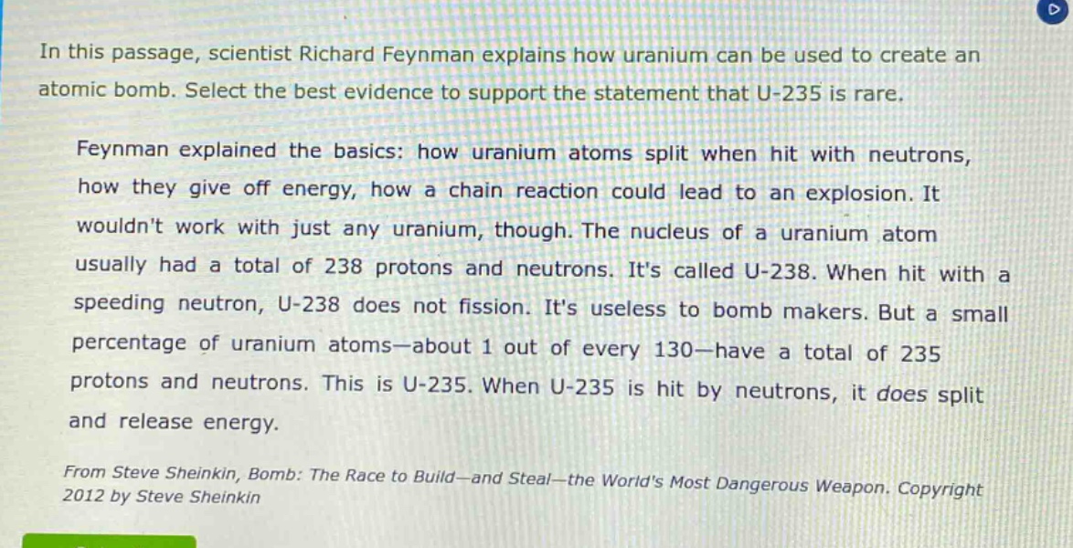 in this passage, scientist richard feynman explains how uranium can be used to create an atomic bomb. select the best evidence to support the statement that u - 235 is rare.\nfeynman explained the basics: how uranium atoms split when hit with neutrons, how they give off energy, how a chain reaction could lead to an explosion. it wouldnt work with just any uranium, though. the nucleus of a uranium atom usually had a total of 238 protons and neutrons. its called u - 238. when hit with a speeding neutron, u - 238 does not fission. its useless to bomb makers. but a small percentage of uranium atoms—about 1 out of every 130—have a total of 235 protons and neutrons. this is u - 235. when u - 235 is hit by neutrons, it does split and release energy.\nfrom steve sheinkin, bomb: the race to build—and steal—the worlds most dangerous weapon. copyright 2012 by steve sheinkin