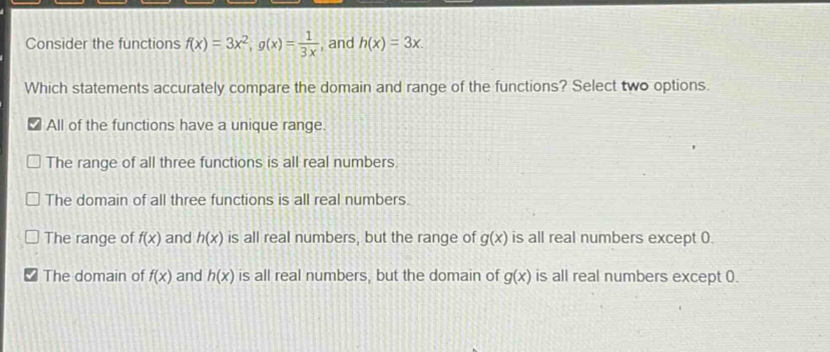 consider the functions $f(x)=3x^{2}$, $g(x)=\frac{1}{3x}$, and $h(x)=3x$. which statements accurately compare the domain and range of the functions? select two options. all of the functions have a unique range. the range of all three functions is all real numbers. the domain of all three functions is all real numbers. the range of $f(x)$ and $h(x)$ is all real numbers, but the range of $g(x)$ is all real numbers except 0. the domain of $f(x)$ and $h(x)$ is all real numbers, but the domain of $g(x)$ is all real numbers except 0.