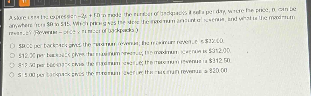 a store uses the expression -2p + 50 to model the number of backpacks it sells per day, where the price, p, can be anywhere from $9 to $15. which price gives the store the maximum amount of revenue, and what is the maximum revenue? (revenue = price × number of backpacks.)\n$9.00 per backpack gives the maximum revenue; the maximum revenue is $32.00.\n$12.00 per backpack gives the maximum revenue; the maximum revenue is $312.00.\n$12.50 per backpack gives the maximum revenue; the maximum revenue is $312.50.\n$15.00 per backpack gives the maximum revenue; the maximum revenue is $20.00.