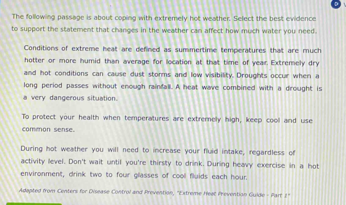 the following passage is about coping with extremely hot weather. select the best evidence to support the statement that changes in the weather can affect how much water you need.\n\nconditions of extreme heat are defined as summertime temperatures that are much hotter or more humid than average for location at that time of year. extremely dry and hot conditions can cause dust storms and low visibility. droughts occur when a long period passes without enough rainfall. a heat wave combined with a drought is a very dangerous situation.\n\nto protect your health when temperatures are extremely high, keep cool and use common sense.\n\nduring hot weather you will need to increase your fluid intake, regardless of activity level. dont wait until youre thirsty to drink. during heavy exercise in a hot environment, drink two to four glasses of cool fluids each hour.\n\nadapted from centers for disease control and prevention, \extreme heat prevention guide - part 1\
