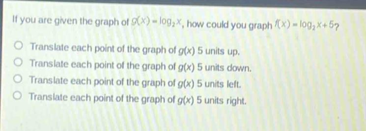 if you are given the graph of $g(x)=log_2 x$, how could you graph $f(x)=log_2 x + 5$?\ntranslate each point of the graph of $g(x)$ 5 units up.\ntranslate each point of the graph of $g(x)$ 5 units down.\ntranslate each point of the graph of $g(x)$ 5 units left.\ntranslate each point of the graph of $g(x)$ 5 units right.