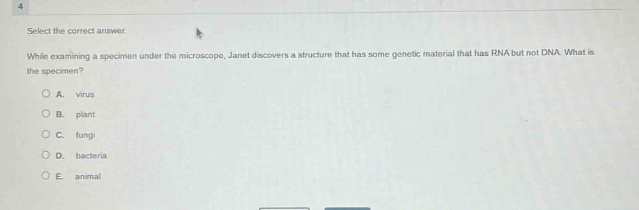 select the correct answer.\nwhile examining a specimen under the microscope, janet discovers a structure that has some genetic material that has rna but not dna. what is the specimen?\na. virus\nb. plant\nc. fungi\nd. bacteria\ne. animal