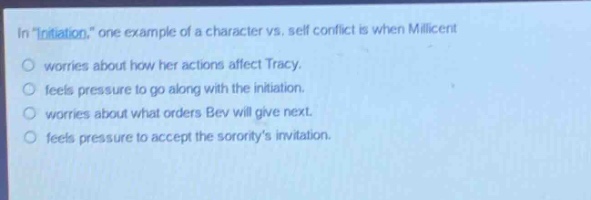 in \initiation,\ one example of a character vs. self conflict is when millicent\nworries about how her actions affect tracy.\nfeels pressure to go along with the initiation.\nworries about what orders bev will give next.\nfeels pressure to accept the sororitys invitation.