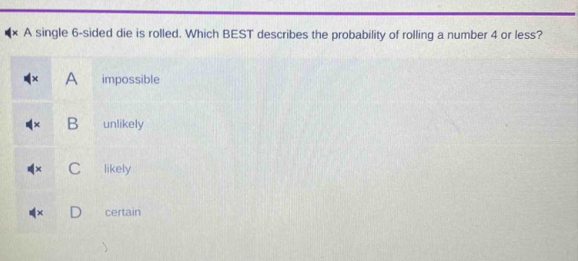 a single 6 - sided die is rolled. which best describes the probability of rolling a number 4 or less? a impossible b unlikely c likely d certain