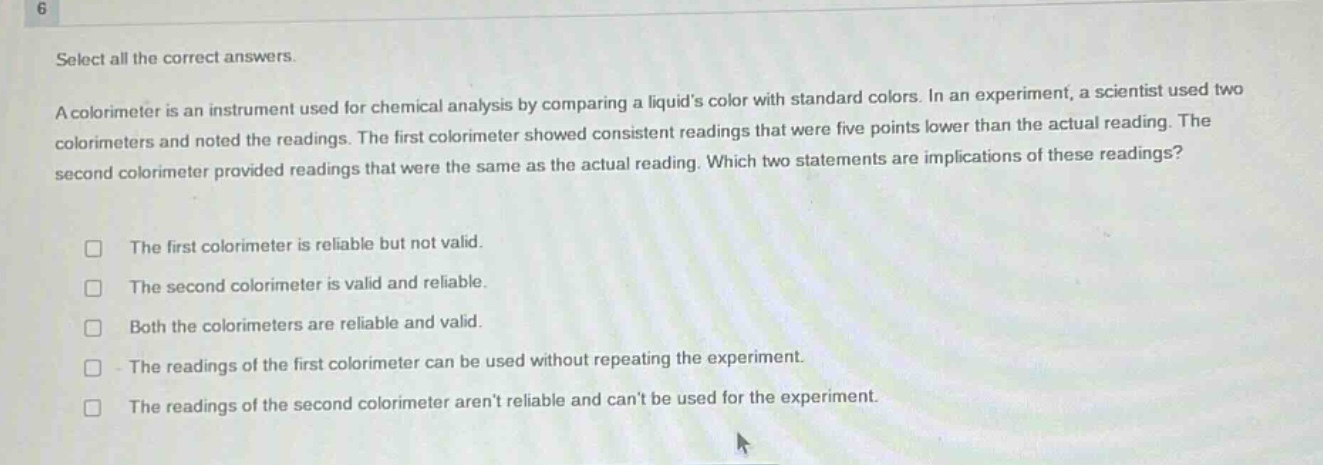 select all the correct answers.\na colorimeter is an instrument used for chemical analysis by comparing a liquids color with standard colors. in an experiment, a scientist used two colorimeters and noted the readings. the first colorimeter showed consistent readings that were five points lower than the actual reading. the second colorimeter provided readings that were the same as the actual reading. which two statements are implications of these readings?\n\n□ the first colorimeter is reliable but not valid.\n□ the second colorimeter is valid and reliable.\n□ both the colorimeters are reliable and valid.\n□ the readings of the first colorimeter can be used without repeating the experiment.\n□ the readings of the second colorimeter arent reliable and cant be used for the experiment.