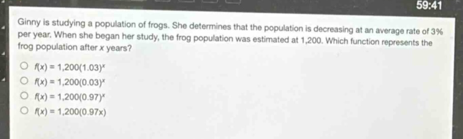 ginny is studying a population of frogs. she determines that the population is decreasing at an average rate of 3% per year. when she began her study, the frog population was estimated at 1,200. which function represents the frog population after x years?\n○ f(x)=1,200(1.03)^x\n○ f(x)=1,200(0.03)^x\n○ f(x)=1,200(0.97)^x\n○ f(x)=1,200(0.97x)