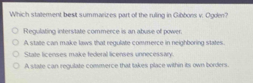 which statement best summarizes part of the ruling in gibbons v. ogden?\nregulating interstate commerce is an abuse of power.\na state can make laws that regulate commerce in neighboring states.\nstate licenses make federal licenses unnecessary.\na state can regulate commerce that takes place within its own borders.