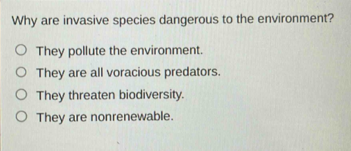 why are invasive species dangerous to the environment?\nthey pollute the environment.\nthey are all voracious predators.\nthey threaten biodiversity.\nthey are nonrenewable.