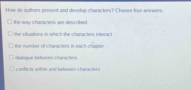 how do authors present and develop characters? choose four answers.\n□ the way characters are described\n□ the situations in which the characters interact\n□ the number of characters in each chapter\n□ dialogue between characters\n□ conflicts within and between characters