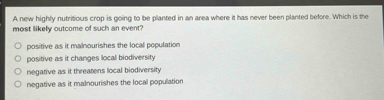 a new highly nutritious crop is going to be planted in an area where it has never been planted before. which is the most likely outcome of such an event?\npositive as it malnourishes the local population\npositive as it changes local biodiversity\nnegative as it threatens local biodiversity\nnegative as it malnourishes the local population