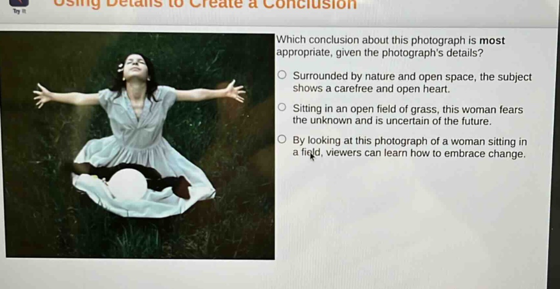 using details to create a conclusion\nwhich conclusion about this photograph is most appropriate, given the photographs details?\nsurrounded by nature and open space, the subject shows a carefree and open heart.\nsitting in an open field of grass, this woman fears the unknown and is uncertain of the future.\nby looking at this photograph of a woman sitting in a field, viewers can learn how to embrace change.