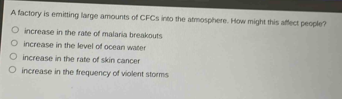 a factory is emitting large amounts of cfcs into the atmosphere. how might this affect people?\n○ increase in the rate of malaria breakouts\n○ increase in the level of ocean water\n○ increase in the rate of skin cancer\n○ increase in the frequency of violent storms