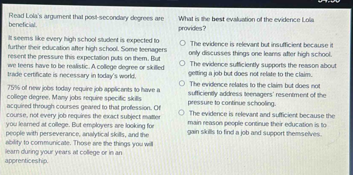 read lolas argument that post - secondary degrees are beneficial.\nit seems like every high school student is expected to further their education after high school. some teenagers resent the pressure this expectation puts on them. but we teens have to be realistic. a college degree or skilled trade certificate is necessary in todays world.\n75% of new jobs today require job applicants to have a college degree. many jobs require specific skills acquired through courses geared to that profession. of course, not every job requires the exact subject matter you learned at college. but employers are looking for people with perseverance, analytical skills, and the ability to communicate. those are the things you will learn during your years at college or in an apprenticeship.\nwhat is the best evaluation of the evidence lola provides?\nthe evidence is relevant but insufficient because it only discusses things one learns after high school.\nthe evidence sufficiently supports the reason about getting a job but does not relate to the claim.\nthe evidence relates to the claim but does not sufficiently address teenagers resentment of the pressure to continue schooling.\nthe evidence is relevant and sufficient because the main reason people continue their education is to gain skills to find a job and support themselves.