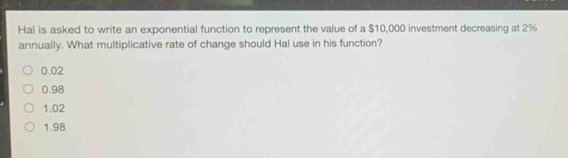 hal is asked to write an exponential function to represent the value of a $10,000 investment decreasing at 2% annually. what multiplicative rate of change should hal use in his function?\n0.02\n0.98\n1.02\n1.98