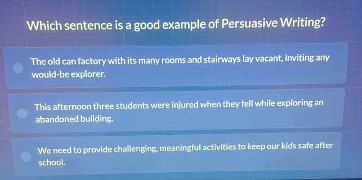 which sentence is a good example of persuasive writing?\nthe old can factory with its many rooms and stairways lay vacant, inviting any would - be explorer.\nthis afternoon three students were injured when they fell while exploring an abandoned building.\nwe need to provide challenging, meaningful activities to keep our kids safe after school.