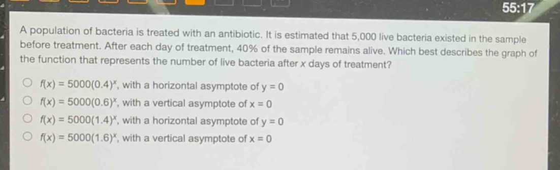 a population of bacteria is treated with an antibiotic. it is estimated that 5,000 live bacteria existed in the sample before treatment. after each day of treatment, 40% of the sample remains alive. which best describes the graph of the function that represents the number of live bacteria after x days of treatment?\n○ (f(x)=5000(0.4)^x), with a horizontal asymptote of (y = 0)\n○ (f(x)=5000(0.6)^x), with a vertical asymptote of (x = 0)\n○ (f(x)=5000(1.4)^x), with a horizontal asymptote of (y = 0)\n○ (f(x)=5000(1.6)^x), with a vertical asymptote of (x = 0)