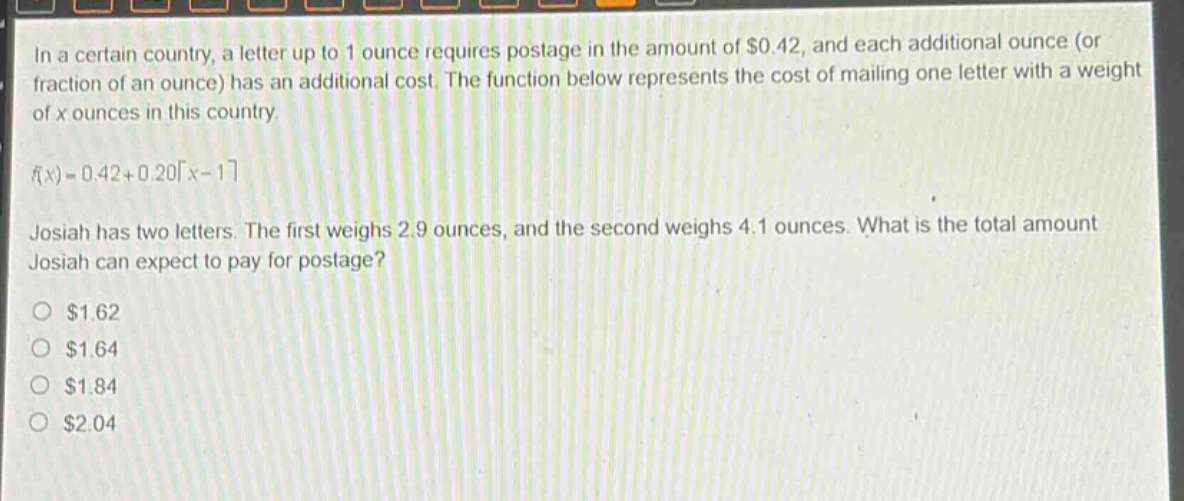 in a certain country, a letter up to 1 ounce requires postage in the amount of $0.42, and each additional ounce (or fraction of an ounce) has an additional cost. the function below represents the cost of mailing one letter with a weight of x ounces in this country.\nf(x)=0.42 + 0.20\\lceil x - 1\\rceil\njosiah has two letters. the first weighs 2.9 ounces, and the second weighs 4.1 ounces. what is the total amount josiah can expect to pay for postage?\n$1.62\n$1.64\n$1.84\n$2.04