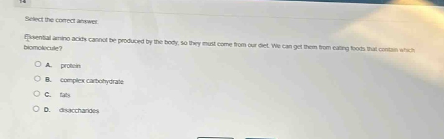 select the correct answer.\nessential amino acids cannot be produced by the body, so they must come from our diet. we can get them from eating foods that contain which biomolecule?\na. protein\nb. complex carbohydrate\nc. fats\nd. disaccharides