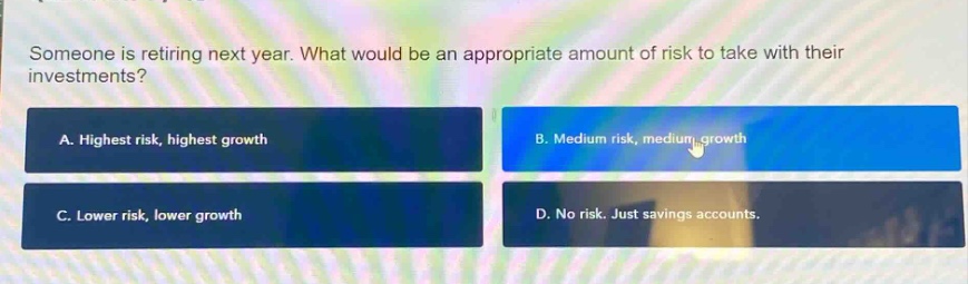someone is retiring next year. what would be an appropriate amount of risk to take with their investments?\na. highest risk, highest growth\nb. medium risk, medium growth\nc. lower risk, lower growth\nd. no risk. just savings accounts.