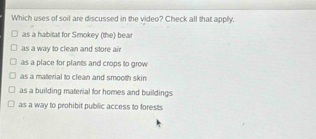 which uses of soil are discussed in the video? check all that apply.\n□ as a habitat for smokey (the) bear\n□ as a way to clean and store air\n□ as a place for plants and crops to grow\n□ as a material to clean and smooth skin\n□ as a building material for homes and buildings\n□ as a way to prohibit public access to forests