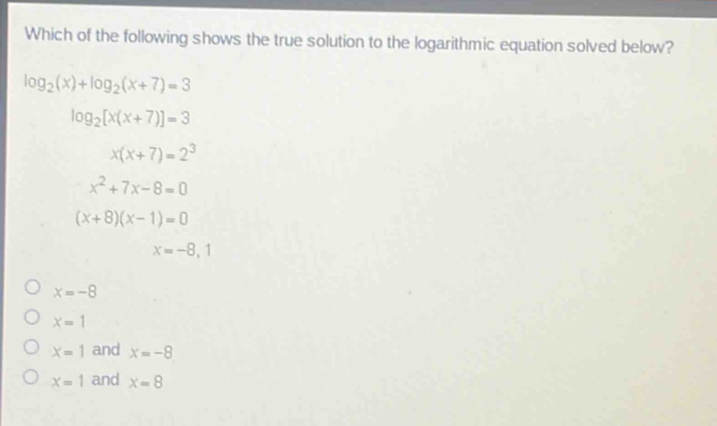 which of the following shows the true solution to the logarithmic equation solved below?\nlog₂(x)+log₂(x + 7)=3\nlog₂x(x + 7)=3\nx(x + 7)=2³\nx²+7x - 8=0\n(x + 8)(x - 1)=0\nx=-8,1\no x=-8\no x=1\no x=1 and x=-8\no x=1 and x=8