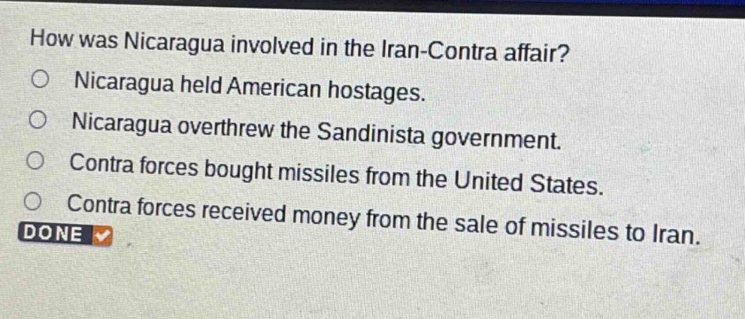 how was nicaragua involved in the iran - contra affair?\nnicaragua held american hostages.\nnicaragua overthrew the sandinista government.\ncontra forces bought missiles from the united states.\ncontra forces received money from the sale of missiles to iran.