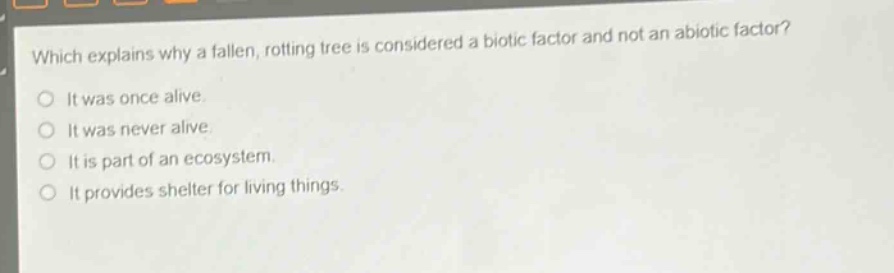 which explains why a fallen, rotting tree is considered a biotic factor and not an abiotic factor?\nit was once alive.\nit was never alive.\nit is part of an ecosystem.\nit provides shelter for living things.