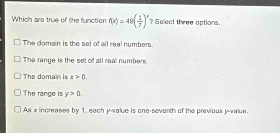which are true of the function $f(x)=49(\\frac{1}{7})^x$? select three options.\nthe domain is the set of all real numbers.\nthe range is the set of all real numbers.\nthe domain is $x > 0$.\nthe range is $y > 0$.\nas $x$ increases by 1, each $y$-value is one - seventh of the previous $y$-value.