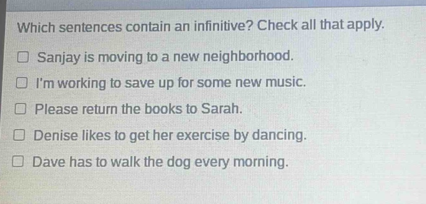 which sentences contain an infinitive? check all that apply.\n□ sanjay is moving to a new neighborhood.\n□ im working to save up for some new music.\n□ please return the books to sarah.\n□ denise likes to get her exercise by dancing.\n□ dave has to walk the dog every morning.