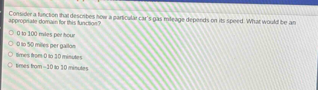 consider a function that describes how a particular cars gas mileage depends on its speed. what would be an appropriate domain for this function?\n0 to 100 miles per hour\n0 to 50 miles per gallon\ntimes from 0 to 10 minutes\ntimes from -10 to 10 minutes