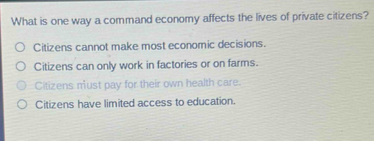 what is one way a command economy affects the lives of private citizens?\n○ citizens cannot make most economic decisions.\n○ citizens can only work in factories or on farms.\n○ citizens must pay for their own health care.\n○ citizens have limited access to education.