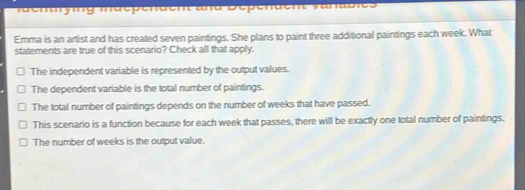 emma is an artist and has created seven paintings. she plans to paint three additional paintings each week. what statements are true of this scenario? check all that apply.\nthe independent variable is represented by the output values.\nthe dependent variable is the total number of paintings.\nthe total number of paintings depends on the number of weeks that have passed.\nthis scenario is a function because for each week that passes, there will be exactly one total number of paintings.\nthe number of weeks is the output value.