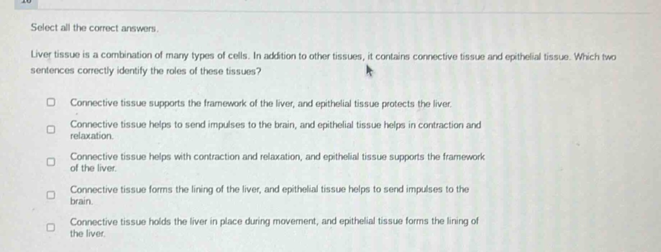 select all the correct answers.\nliver tissue is a combination of many types of cells. in addition to other tissues, it contains connective tissue and epithelial tissue. which two sentences correctly identify the roles of these tissues?\n□ connective tissue supports the framework of the liver, and epithelial tissue protects the liver.\n□ connective tissue helps to send impulses to the brain, and epithelial tissue helps in contraction and relaxation.\n□ connective tissue helps with contraction and relaxation, and epithelial tissue supports the framework of the liver.\n□ connective tissue forms the lining of the liver, and epithelial tissue helps to send impulses to the brain.\n□ connective tissue holds the liver in place during movement, and epithelial tissue forms the lining of the liver.