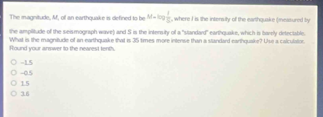 the magnitude, m, of an earthquake is defined to be $m = \\log\\frac{i}{s}$, where i is the intensity of the earthquake (measured by the amplitude of the seismograph wave) and s is the intensity of a \standard\ earthquake, which is barely detectable. what is the magnitude of an earthquake that is 35 times more intense than a standard earthquake? use a calculator. round your answer to the nearest tenth.\n-1.5\n-0.5\n1.5\n3.6