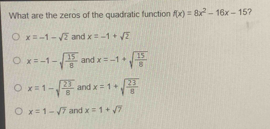 what are the zeros of the quadratic function $f(x)=8x^{2}-16x - 15$?\n$x=-1-sqrt{2}$ and $x=-1+sqrt{2}$\n$x=-1-sqrt{\frac{15}{8}}$ and $x=-1+sqrt{\frac{15}{8}}$\n$x=1-sqrt{\frac{23}{8}}$ and $x=1+sqrt{\frac{23}{8}}$\n$x=1-sqrt{7}$ and $x=1+sqrt{7}$