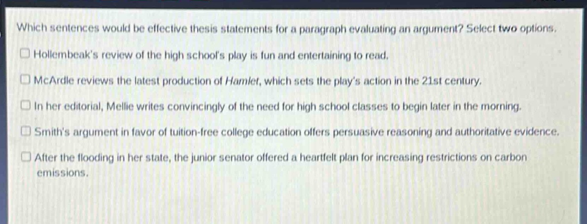which sentences would be effective thesis statements for a paragraph evaluating an argument? select two options.\nholembeaks review of the high schools play is fun and entertaining to read.\nmcardle reviews the latest production of hamlet, which sets the plays action in the 21st century.\nin her editorial, mellie writes convincingly of the need for high school classes to begin later in the morning.\nsmiths argument in favor of tuition - free college education offers persuasive reasoning and authoritative evidence.\nafter the flooding in her state, the junior senator offered a heartfelt plan for increasing restrictions on carbon emissions.