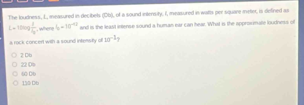 the loudness, l, measured in decibels (db), of a sound intensity, i, measured in watts per square meter, is defined as $l = 10\\log\\frac{i}{i_0}$, where $i_0 = 10^{-12}$ and is the least intense sound a human ear can hear. what is the approximate loudness of a rock concert with a sound intensity of $10^{-1}$?\no 2 db\no 22 db\no 60 db\no 110 db