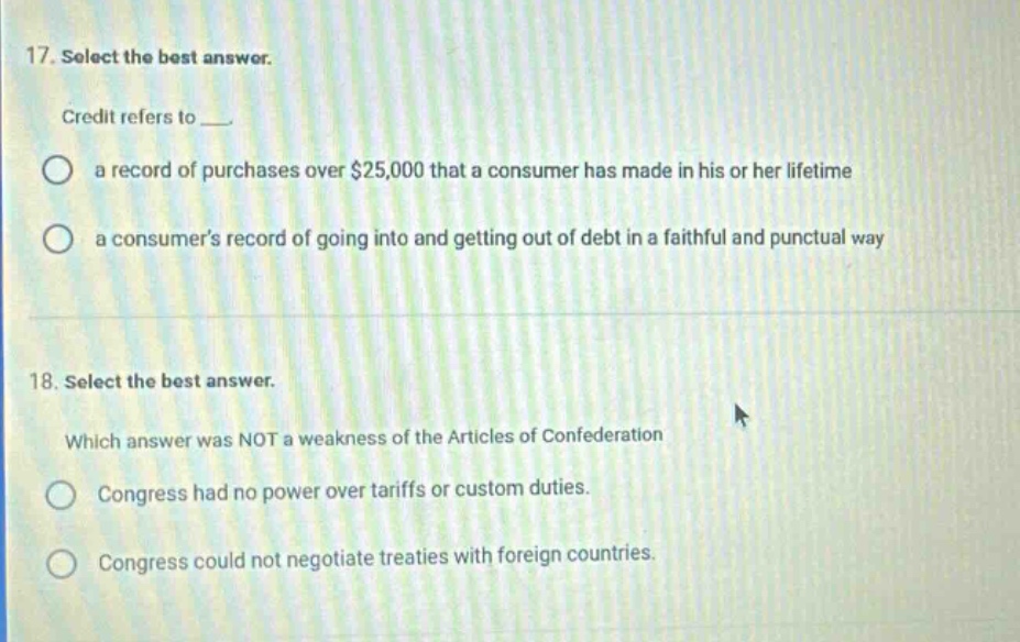 17. select the best answer.\ncredit refers to ___.\n○ a record of purchases over $25,000 that a consumer has made in his or her lifetime\n○ a consumers record of going into and getting out of debt in a faithful and punctual way\n\n18. select the best answer.\nwhich answer was not a weakness of the articles of confederation\n○ congress had no power over tariffs or custom duties.\n○ congress could not negotiate treaties with foreign countries.