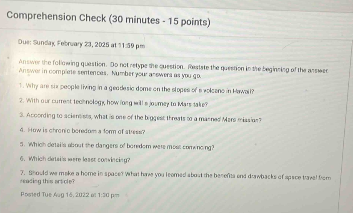 comprehension check (30 minutes - 15 points)\ndue: sunday, february 23, 2025 at 11:59 pm\nanswer the following question. do not retype the question. restate the question in the beginning of the answer. answer in complete sentences. number your answers as you go.\n1. why are six people living in a geodesic dome on the slopes of a volcano in hawaii?\n2. with our current technology, how long will a journey to mars take?\n3. according to scientists, what is one of the biggest threats to a manned mars mission?\n4. how is chronic boredom a form of stress?\n5. which details about the dangers of boredom were most convincing?\n6. which details were least convincing?\n7. should we make a home in space? what have you learned about the benefits and drawbacks of space travel from reading this article?\nposted tue aug 16, 2022 at 1:30 pm