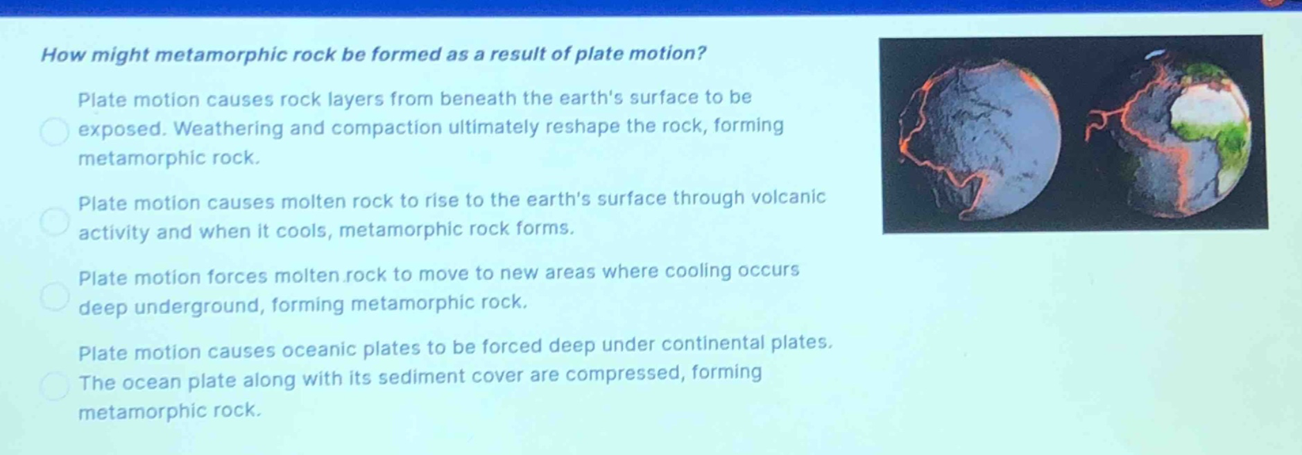 how might metamorphic rock be formed as a result of plate motion? plate motion causes rock layers from beneath the earths surface to be exposed. weathering and compaction ultimately reshape the rock, forming metamorphic rock. plate motion causes molten rock to rise to the earths surface through volcanic activity and when it cools, metamorphic rock forms. plate motion forces molten rock to move to new areas where cooling occurs deep underground, forming metamorphic rock. plate motion causes oceanic plates to be forced deep under continental plates. the ocean plate along with its sediment cover are compressed, forming metamorphic rock.