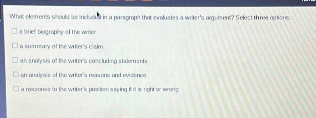 what elements should be included in a paragraph that evaluates a writers argument? select three options.\n□ a brief biography of the writer\n□ a summary of the writers claim\n□ an analysis of the writers concluding statements\n□ an analysis of the writers reasons and evidence\n□ a response to the writers position saying if it is right or wrong