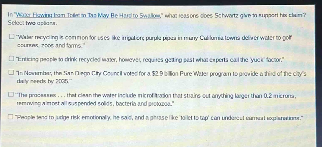 in \water flowing from toilet to tap may be hard to swallow,\ what reasons does schwartz give to support his claim? select two options.\n“water recycling is common for uses like irrigation; purple pipes in many california towns deliver water to golf courses, zoos and farms.”\n“enticing people to drink recycled water, however, requires getting past what experts call the ‘yuck’ factor.”\n“in november, the san diego city council voted for a $2.9 billion pure water program to provide a third of the city’s daily needs by 2035.”\n“the processes... that clean the water include microfiltration that strains out anything larger than 0.2 microns, removing almost all suspended solids, bacteria and protozoa.”\n“people tend to judge risk emotionally, he said, and a phrase like ‘toilet to tap’ can undercut earnest explanations.”