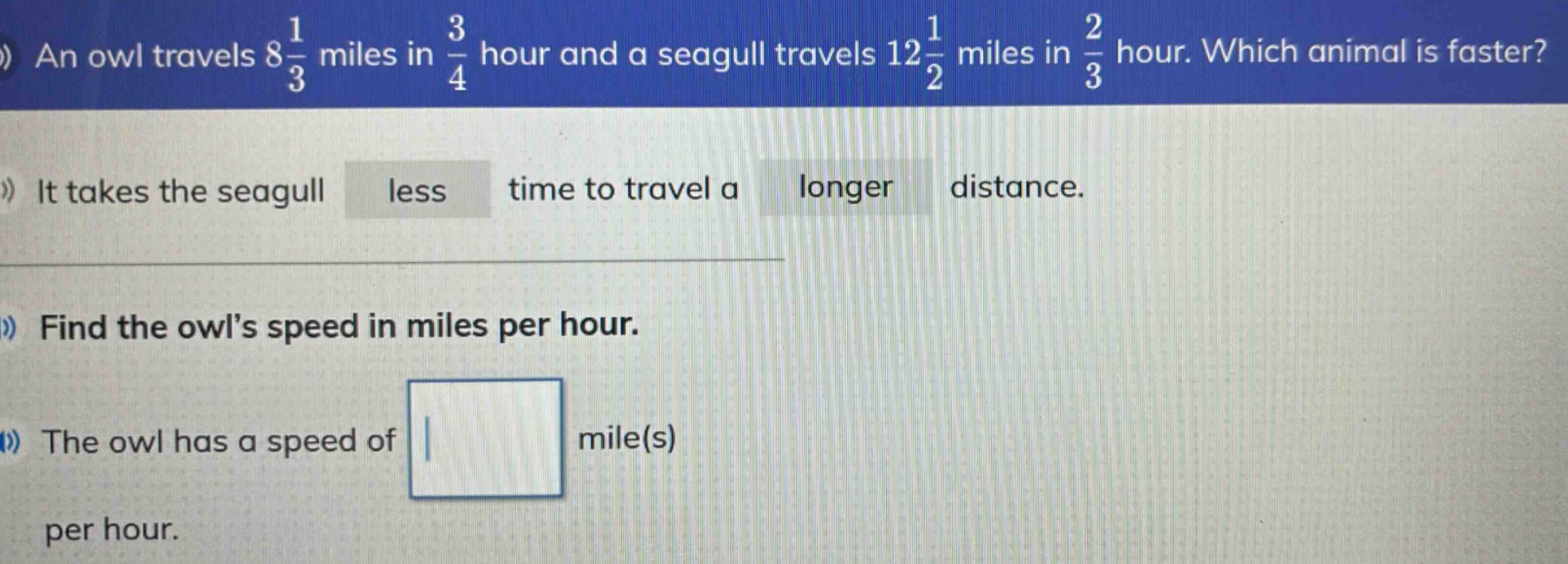 an owl travels 8\\frac{1}{3} miles in \\frac{3}{4} hour and a seagull travels 12\\frac{1}{2} miles in \\frac{2}{3} hour. which animal is faster? it takes the seagull less time to travel a longer distance. find the owls speed in miles per hour. the owl has a speed of mile(s) per hour.