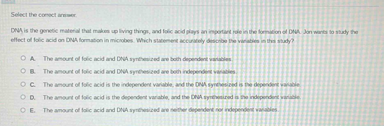 select the correct answer.\ndna is the genetic material that makes up living things, and folic acid plays an important role in the formation of dna. jon wants to study the effect of folic acid on dna formation in microbes. which statement accurately describe the variables in this study?\na. the amount of folic acid and dna synthesized are both dependent variables.\nb. the amount of folic acid and dna synthesized are both independent variables.\nc. the amount of folic acid is the independent variable, and the dna synthesized is the dependent variable.\nd. the amount of folic acid is the dependent variable, and the dna synthesized is the independent variable.\ne. the amount of folic acid and dna synthesized are neither dependent nor independent variables.