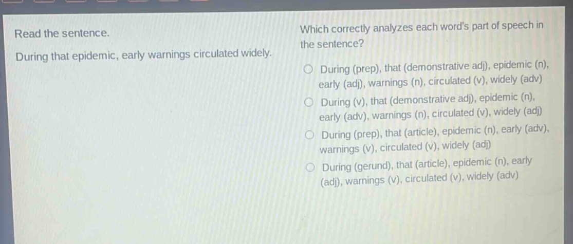 read the sentence. during that epidemic, early warnings circulated widely. which correctly analyzes each words part of speech in the sentence? o during (prep), that (demonstrative adj), epidemic (n), early (adj), warnings (n), circulated (v), widely (adv) o during (v), that (demonstrative adj), epidemic (n), early (adv), warnings (n), circulated (v), widely (adj) o during (prep), that (article), epidemic (n), early (adv), warnings (v), circulated (v), widely (adj) o during (gerund), that (article), epidemic (n), early (adj), warnings (v), circulated (v), widely (adv)