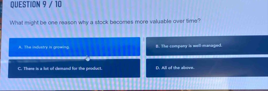 question 9 / 10\nwhat might be one reason why a stock becomes more valuable over time?\na. the industry is growing.\nb. the company is well - managed.\nc. there is a lot of demand for the product.\nd. all of the above.