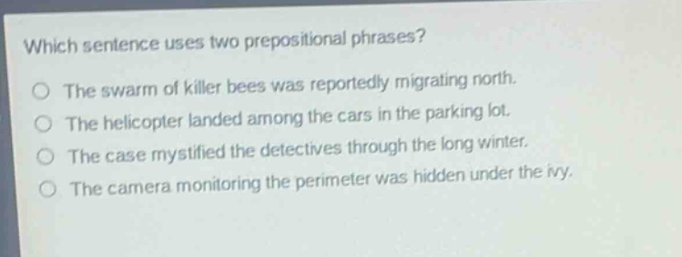 which sentence uses two prepositional phrases?\nthe swarm of killer bees was reportedly migrating north.\nthe helicopter landed among the cars in the parking lot.\nthe case mystified the detectives through the long winter.\nthe camera monitoring the perimeter was hidden under the ivy.