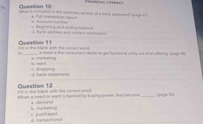 question 10\nwhat is included in the summary section of a bank statement? (page 41)\na. full transaction report\nb. account number\nc. beginning and ending balance\nd. bank address and contact information\n\nquestion 11\nfill in the blank with the correct word.\nin ______ a need is the consumers desire to get functional utility out of an offering. (page 46)\na. marketing\nb. want\nc. shopping\nd. bank statements\n\nquestion 12\nfill in the blank with the correct word:\nwhen a need or want is backed by buying power, they become ______. (page 45)\na. demand\nb. marketing\nc. purchased\nd. transactional